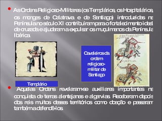 •   As Ordens Religioso-Militares (os Templários, os Hospitalários, os monges de Calatrava e de Santiago) introduzidas na Península no século XI contribuíram para o fortalecimento ideal de cruzada e ajudaram a expulsar os muçulmanos da Península Ibérica.  •   Aquelas Ordens revelaram-se auxiliares importantes na conquista de terras alentejanas e algarvias. Receberam depois dos reis muitos desses territórios como doação e passaram também a defendê-los.  Templário Cavaleiros da ordem religioso-militar de Santiago 