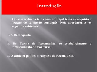 O nosso trabalho tem como principal tema a conquista e fixação do território português. Nele abordaremos os seguintes subtemas: 1. A Reconquista 2. Do Termo da Reconquista ao estabelecimento e fortalecimento de fronteiras; 3. O carácter político e religioso da Reconquista. 