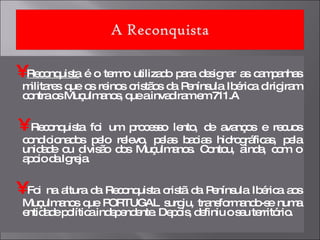 •   Reconquista  é o termo utilizado para designar as campanhas militares que os reinos cristãos da Península Ibérica dirigiram contra os Muçulmanos, que a invadiram em 711.A  •   Reconquista foi um processo lento, de avanços e recuos condicionados pelo relevo, pelas bacias hidrográficas, pela unidade ou divisão dos Muçulmanos. Contou, ainda, com o apoio da Igreja.  •   Foi na altura da Reconquista cristã da Península Ibérica aos Muçulmanos que PORTUGAL surgiu, transformando-se numa entidade política independente. Depois, definiu o seu território. 