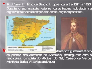 •   D. Afonso II , filho de Sancho I, governou entre 1211 a 1223. Durante o seu mandato, este rei concentrou-se, sobretudo, na organização da administração e na consolidação do poder real.  •   No entanto, no seu reinado, as forças militares portuguesas resistindo ao poderio dos Almóadas na Andaluzia, prosseguiram com a reconquista, conquistando Alcácer do Sal, Castelo de Veiros, Monforte, Borba, Vila Viçosa e Moura. 