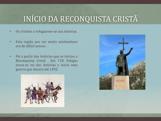 INÍCIO DA RECONQUISTA CRISTÃ
•   Os cristãos a refugiarem-se nas Astúrias.

•   Esta região por ser muito montanhosa
    era de difícil acesso.

•   Foi a partir das Astúrias que se iniciou a
    Reconquista Cristã . Em 718, Pelágio
    torna-se rei das Astúrias e inicia uma
    guerra que durará até 1492.
 