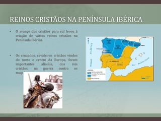 REINOS CRISTÃOS NA PENÍNSULA IBÉRICA
•   O avanço dos cristãos para sul levou à
    criação de vários reinos cristãos na
    Península Ibérica.



•   Os cruzados, cavaleiros cristãos vindos
    do norte e centro da Europa, foram
    importantes     aliados,     dos    reis
    cristãos,  na    guerra     contra   os
    muçulmanos.
 