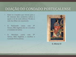 DOAÇÃO DO CONDADO PORTUCALENSE
•   Entre os cruzados que vieram para a
    P.I. estavam dois cavaleiros nobres a
    quem o rei de Leão (Afonso VI) deu a
    mão das filhas em casamento.

•   D. Raimundo casou com Dª
    Urraca, filha legítima do rei e recebeu
    o Condado da Galiza.

•   D.   Henrique      casou   com    Dª
    Teresa, filha ilegítima, e recebeu o
    Condado Portucalense.


                                              D. Afonso VI
 