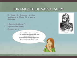 JURAMENTO DE VASSALAGEM
•   O Conde D. Henrique prestou
    vassalagem a Afonso VI o que o
    obrigava a:

•   Ir às cortes de Afonso VI:
•   Prestar auxílio militar;
•   Obedecer ao rei.

                       Quando D. Henrique morreu, em
                    1112, seu filho, Afonso Henriques tinha
                             apenas quatro anos.
                     O Condado Portucalense passou a ser
                      governado por sua mãe, D. Teresa.
 