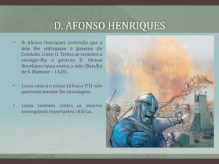 D. AFONSO HENRIQUES
•   D. Afonso Henriques pretendia que a
    mãe lhe entregasse o governo do
    Condado. Como D. Teresa se recusava a
    entregar-lhe o governo D. Afonso
    Henriques lutou contra a mãe (Batalha
    de S. Mamede – 1128).

•   Lutou contra o primo (Afonso VII) não
    querendo prestar-lhe vassalagem.

•   Lutou também contra os mouros
    conseguindo importantes vitórias.
 
