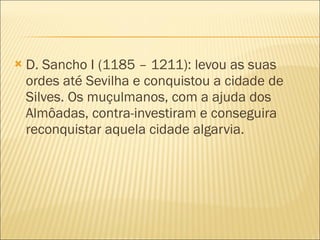 D. Sancho I (1185 – 1211): levou as suas ordes até Sevilha e conquistou a cidade de Silves. Os muçulmanos, com a ajuda dos Almôadas, contra-investiram e conseguira reconquistar aquela cidade algarvia. 