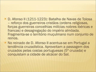 D. Afonso II (1211-1223): Batalha de Navas de Tolosa – reforço dos guerreiros cristãos (ordens religiosas, forças guerreiras concelhias milícias nobres ibéricas e francas) e desagregação do império almôada. Fragmenta-se o território muçulmano num conjunto de reinos. No reinado de D. Afonso II acentua-se em Portugal a tendência cruzadística. Aproveitam a passagem dos cruzados pelas costas portuguesas (5ª cruzada) e conquistam a cidade de alcácer do Sal. 