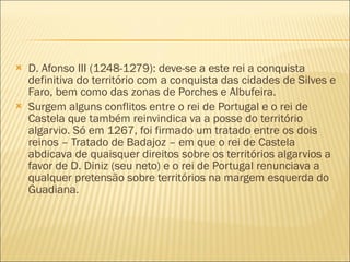 D. Afonso III (1248-1279): deve-se a este rei a conquista definitiva do território com a conquista das cidades de Silves e Faro, bem como das zonas de Porches e Albufeira. Surgem alguns conflitos entre o rei de Portugal e o rei de Castela que também reinvindica va a posse do território algarvio. Só em 1267, foi firmado um tratado entre os dois reinos – Tratado de Badajoz – em que o rei de Castela abdicava de quaisquer direitos sobre os territórios algarvios a favor de D. Diniz (seu neto) e o rei de Portugal renunciava a qualquer pretensão sobre territórios na margem esquerda do Guadiana. 