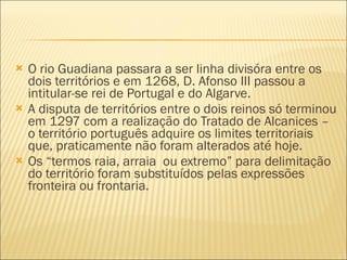 O rio Guadiana passara a ser linha divisóra entre os dois territórios e em 1268, D. Afonso III passou a intitular-se rei de Portugal e do Algarve. A disputa de territórios entre o dois reinos só terminou em 1297 com a realização do Tratado de Alcanices – o território português adquire os limites territoriais que, praticamente não foram alterados até hoje. Os “termos raia, arraia  ou extremo” para delimitação do território foram substituídos pelas expressões fronteira ou frontaria. 