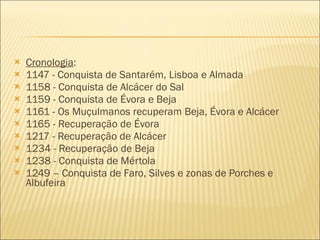 Cronologia : 1147 - Conquista de Santarém, Lisboa e Almada 1158 - Conquista de Alcácer do Sal 1159 - Conquista de Évora e Beja 1161 - Os Muçulmanos recuperam Beja, Évora e Alcácer 1165 - Recuperação de Évora 1217 - Recuperação de Alcácer 1234 - Recuperação de Beja 1238 - Conquista de Mértola 1249 – Conquista de Faro, Silves e zonas de Porches e Albufeira 