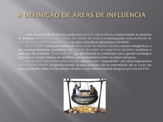 Esta clara divisão da Europa acaba por reforçar a desconfiança relativamente às posições
de Estaline sobre a evolução política dos países de Leste e o consequente endurecimento de
posições dos dois blocos geopolíticos em que o mundo se apresentava dividido.
EUA e URSS eram possuidores de duas visões do mundo opostas, mesmo antagónicas, e
são consequentemente portadores da vontade de impor os respectivos modelos mediante a
aplicação de projectos “restauradores” que dificilmente se coadunam com a gestão estratégica
do poder e a noção clássica de equilíbrio que predominava entre os países europeus.
O equilíbrio das forças internacionais passou a ser “orquestrado” por duas hegemonias
em confronto latente. Progressivamente as suas posições vão-se extremando até se cavar um
cisma profundo entre os dois antigos aliados, a que a historiografia designou por Guerra Fria.
 