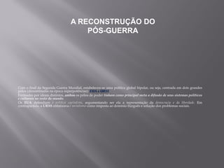 Com o final da Segunda Guerra Mundial, estabeleceu-se uma política global bipolar, ou seja, centrada em dois grandes
pólos (denominadas na época superpotências): EUA e URSS.
Formadas por ideais distintos, ambos os pólos de poder tinham como principal meta a difusão de seus sistemas políticos
e culturais no resto do mundo.
Os EUA defendiam a política capitalista, argumentando ser ela a representação da democracia e da liberdade. Em
contrapartida, a URSS enfatizava o socialismo como resposta ao domínio burguês e solução dos problemas sociais.
A RECONSTRUÇÃO DO
PÓS-GUERRA
 