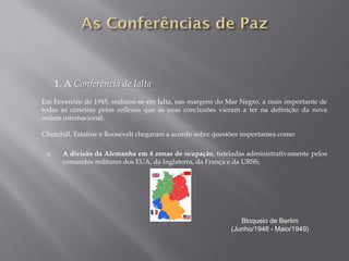 1. A Conferência de Ialta
Em Fevereiro de 1945, realizou-se em Ialta, nas margens do Mar Negro, a mais importante de
todas as cimeiras pelos reflexos que as suas conclusões vieram a ter na definição da nova
ordem internacional.
Churchill, Estaline e Roosevelt chegaram a acordo sobre questões importantes como:
A divisão da Alemanha em 4 zonas de ocupação, tuteladas administrativamente pelos
comandos militares dos EUA, da Inglaterra, da França e da URSS;
Bloqueio de Berlim
(Junho/1948 - Maio/1949)
 