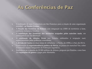 A realização de uma Conferência em São Francisco para a criação de uma organização
mundial – as Nações Unidas;
A fixação das fronteiras da Polónia com integração na URSS de territórios a leste,
conforme reclamava Estaline;
A redefinição das fronteiras dos territórios ocupados pelos exércitos nazis, em
consequência da sua libertação.
A celebração de eleições livres nos Estados subtraídos à ocupação nazi;
supervisionadas pelas potências vencedoras;
A divisão da Coreia em duas zonas de influência – o Norte, da URSS, e o Sul, dos EUA;
Confirmação da superintendência política da Sérvia, na pessoa do marechal Tito, sobre
as restantes nações integrantes da Federação Jugoslava;
Estabeleceu-se a quantia de 20 000 milhões de dólares, proposta por Estaline, como base
das reparações da guerra a pagar pela Alemanha.
 