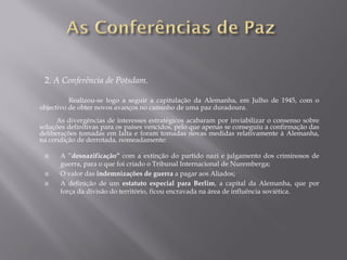 2. A Conferência de Potsdam.
Realizou-se logo a seguir a capitulação da Alemanha, em Julho de 1945, com o
objectivo de obter novos avanços no caminho de uma paz duradoura.
As divergências de interesses estratégicos acabaram por inviabilizar o consenso sobre
soluções definitivas para os países vencidos, pelo que apenas se conseguiu a confirmação das
deliberações tomadas em Ialta e foram tomadas novas medidas relativamente à Alemanha,
na condição de derrotada, nomeadamente:
A “desnazificação” com a extinção do partido nazi e julgamento dos criminosos de
guerra, para o que foi criado o Tribunal Internacional de Nuremberga;
O valor das indemnizações de guerra a pagar aos Aliados;
A definição de um estatuto especial para Berlim, a capital da Alemanha, que por
força da divisão do território, ficou encravada na área de influência soviética.
 