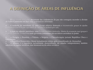 O novo traçado da Europa decorrente das conferências de paz não conseguiu esconder a divisão
do Velho Continente em duas zonas perfeitamente delimitadas:
A ocidente do meridiano 12, uma Europa atlântica destruída e reconstruída graças às ajudas
económicas dos EUA em cuja esfera de influência acabará por cair;
A leste do referido meridiano, uma Europa também destruída, liberta da ocupação nazi graças à
acção do Exército Vermelho e onde governos comunistas pro-soviéticos ascendem ao poder:
Ω a Hungria, a Roménia, a Polónia, a Bulgária, a Checoslováquia (actuais República Checa e
Eslováquia);
Ω a República Democrática Alemã (actualmente extinta após a reunificação da Alemanha);
Ω a Albânia e a Jugoslávia (actualmente desmembrada em estados independentes) também
aderiram ao regime socialista, mas afastaram-se da esfera soviética.
 
