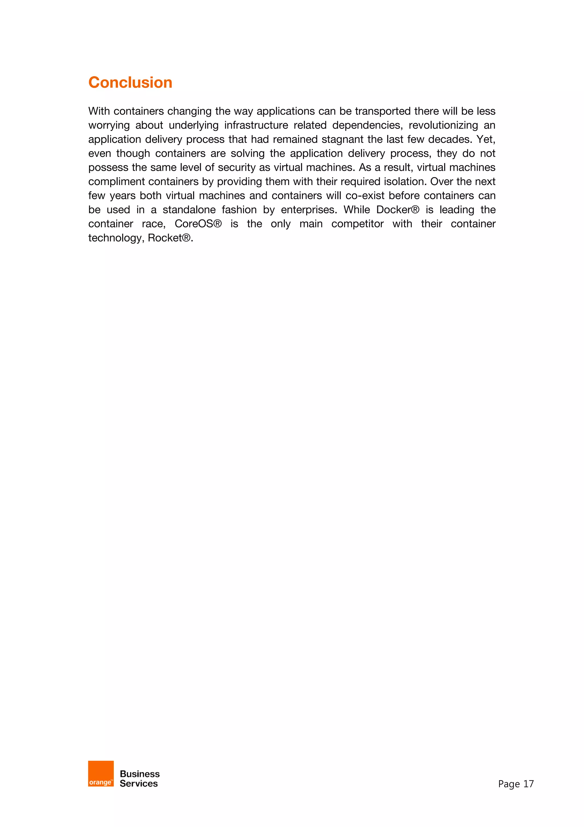 Page 17
Conclusion
With containers changing the way applications can be transported there will be less
worrying about underlying infrastructure related dependencies, revolutionizing an
application delivery process that had remained stagnant the last few decades. Yet,
even though containers are solving the application delivery process, they do not
possess the same level of security as virtual machines. As a result, virtual machines
compliment containers by providing them with their required isolation. Over the next
few years both virtual machines and containers will co-exist before containers can
be used in a standalone fashion by enterprises. While Docker® is leading the
container race, CoreOS® is the only main competitor with their container
technology, Rocket®.
 