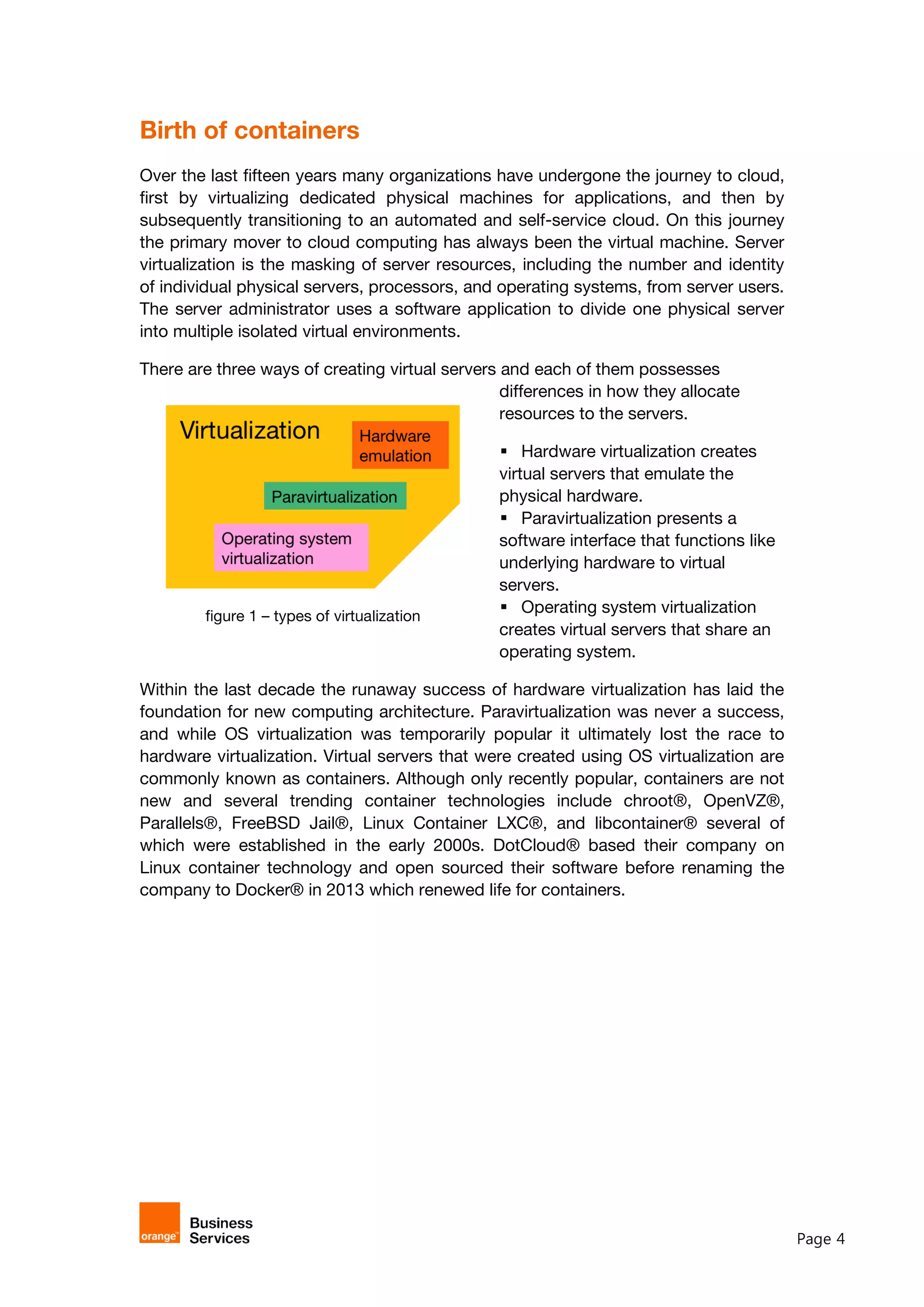 Page 4
Birth of containers
Over the last fifteen years many organizations have undergone the journey to cloud,
first by virtualizing dedicated physical machines for applications, and then by
subsequently transitioning to an automated and self-service cloud. On this journey
the primary mover to cloud computing has always been the virtual machine. Server
virtualization is the masking of server resources, including the number and identity
of individual physical servers, processors, and operating systems, from server users.
The server administrator uses a software application to divide one physical server
into multiple isolated virtual environments.
There are three ways of creating virtual servers and each of them possesses
differences in how they allocate
resources to the servers.
 Hardware virtualization creates
virtual servers that emulate the
physical hardware.
 Paravirtualization presents a
software interface that functions like
underlying hardware to virtual
servers.
 Operating system virtualization
creates virtual servers that share an
operating system.
Within the last decade the runaway success of hardware virtualization has laid the
foundation for new computing architecture. Paravirtualization was never a success,
and while OS virtualization was temporarily popular it ultimately lost the race to
hardware virtualization. Virtual servers that were created using OS virtualization are
commonly known as containers. Although only recently popular, containers are not
new and several trending container technologies include chroot®, OpenVZ®,
Parallels®, FreeBSD Jail®, Linux Container LXC®, and libcontainer® several of
which were established in the early 2000s. DotCloud® based their company on
Linux container technology and open sourced their software before renaming the
company to Docker® in 2013 which renewed life for containers.
figure 1 – types of virtualization
 