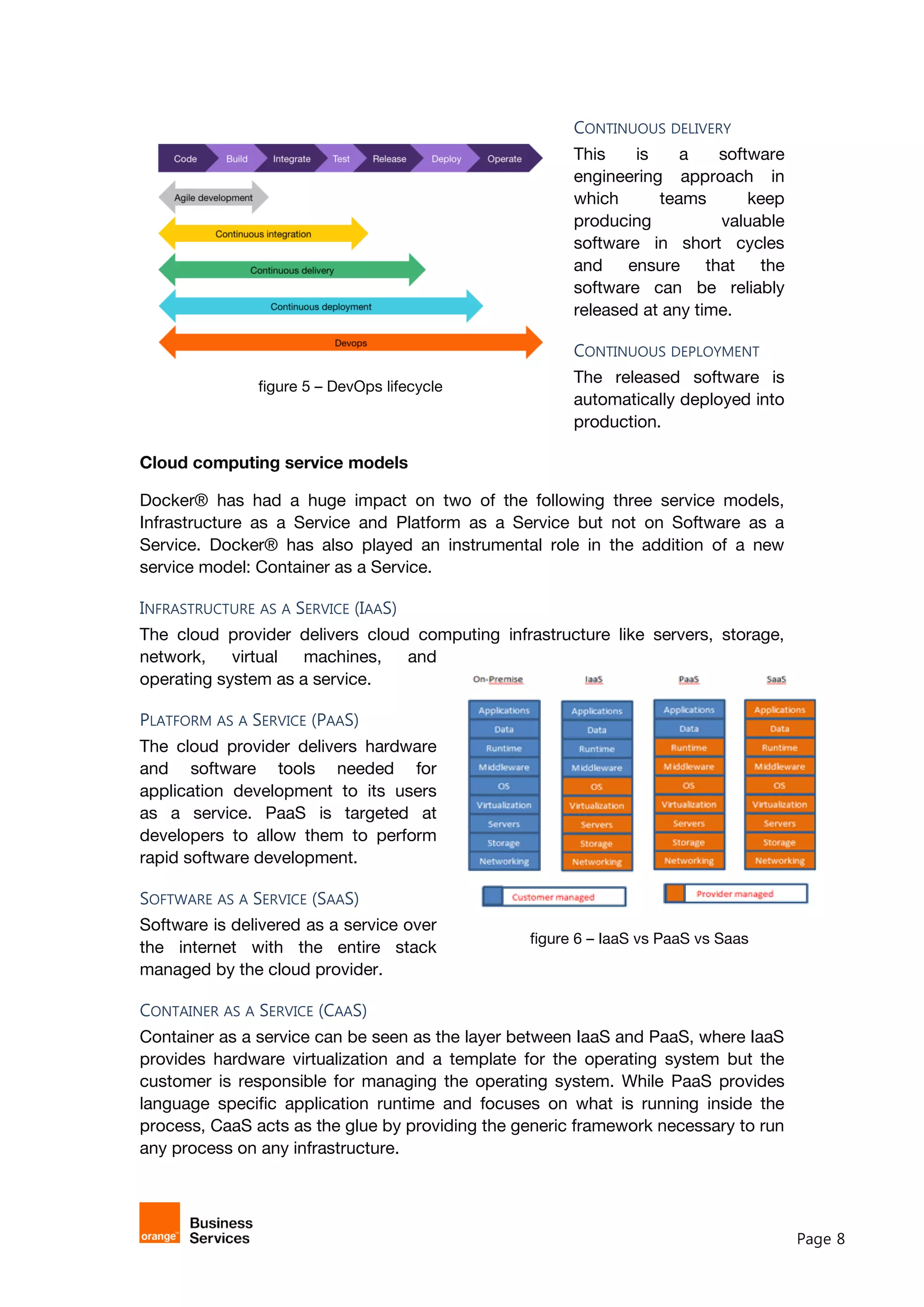 Page 8
figure 6 – IaaS vs PaaS vs Saas
CONTINUOUS DELIVERY
This is a software
engineering approach in
which teams keep
producing valuable
software in short cycles
and ensure that the
software can be reliably
released at any time.
CONTINUOUS DEPLOYMENT
The released software is
automatically deployed into
production.
Cloud computing service models
Docker® has had a huge impact on two of the following three service models,
Infrastructure as a Service and Platform as a Service but not on Software as a
Service. Docker® has also played an instrumental role in the addition of a new
service model: Container as a Service.
INFRASTRUCTURE AS A SERVICE (IAAS)
The cloud provider delivers cloud computing infrastructure like servers, storage,
network, virtual machines, and
operating system as a service.
PLATFORM AS A SERVICE (PAAS)
The cloud provider delivers hardware
and software tools needed for
application development to its users
as a service. PaaS is targeted at
developers to allow them to perform
rapid software development.
SOFTWARE AS A SERVICE (SAAS)
Software is delivered as a service over
the internet with the entire stack
managed by the cloud provider.
CONTAINER AS A SERVICE (CAAS)
Container as a service can be seen as the layer between IaaS and PaaS, where IaaS
provides hardware virtualization and a template for the operating system but the
customer is responsible for managing the operating system. While PaaS provides
language specific application runtime and focuses on what is running inside the
process, CaaS acts as the glue by providing the generic framework necessary to run
any process on any infrastructure.
figure 5 – DevOps lifecycle
 