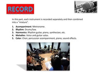 In this part, each instrument is recorded separately and then combined
into a “mixture”.
1. Acompaniment: Metronome.
2. Rhythm: Drums/low.
3. Harmonics: Rhythm guitar, piano, synthesizer, etc.
4. Melodies: Voice and guitar solos.
5. Color: Choir, percussion acompaniment, piano, sound effects.
 
