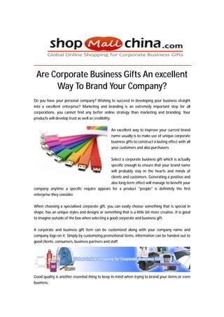 Are Corporate Business Gifts An excellent
      Way To Brand Your Company?
Do you have your personal company? Wishing to succeed in developing your business straight
into a excellent enterprise? Marketing and branding is an extremely important step for all
corporations, you cannot find any better online strategy than marketing and branding. Your
products will develop trust as well as credibility.

                                                An excellent way to improve your current brand
                                                name usually is to make use of unique corporate
                                                business gifts to construct a lasting effect with all
                                                your customers and also purchasers.

                                          Select a corporate business gift which is actually
                                          specific enough to ensure that your brand name
                                          will probably stay in the hearts and minds of
                                          clients and customers. Generating a positive and
                                          also long-term effect will manage to benefit your
company anytime a specific require appears for a product "people" is definitely the first
enterprise they consider.

When choosing a specialized corporate gift, you can easily choose something that is special in
shape, has an unique styles and designs or something that is a little bit more creative. It is good
to imagine outside of the box when selecting a good corporate and business gift.

A corporate and business gift item can be customized along with your company name and
company logo on it. Simply by customizing promotional items, information can be handed out to
good clients, consumers, business partners and staff.




Good quality is another essential thing to keep in mind when trying to brand your items or even
business.
 