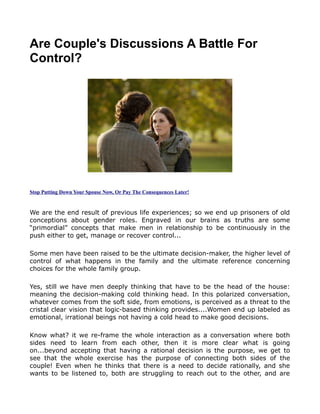 Are Couple's Discussions A Battle For
Control?




Stop Putting Down Your Spouse Now, Or Pay The Consequences Later!



We are the end result of previous life experiences; so we end up prisoners of old
conceptions about gender roles. Engraved in our brains as truths are some
“primordial” concepts that make men in relationship to be continuously in the
push either to get, manage or recover control...

Some men have been raised to be the ultimate decision-maker, the higher level of
control of what happens in the family and the ultimate reference concerning
choices for the whole family group.

Yes, still we have men deeply thinking that have to be the head of the house:
meaning the decision-making cold thinking head. In this polarized conversation,
whatever comes from the soft side, from emotions, is perceived as a threat to the
cristal clear vision that logic-based thinking provides....Women end up labeled as
emotional, irrational beings not having a cold head to make good decisions.

Know what? it we re-frame the whole interaction as a conversation where both
sides need to learn from each other, then it is more clear what is going
on...beyond accepting that having a rational decision is the purpose, we get to
see that the whole exercise has the purpose of connecting both sides of the
couple! Even when he thinks that there is a need to decide rationally, and she
wants to be listened to, both are struggling to reach out to the other, and are
 