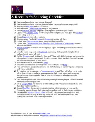 by talentline411

A Recruiter's Sourcing Checklist
      Have you checked your own internal database?
      Have you checked your personal database? (You know you have one, so cop to it)
      Search your LinkedIn network of contacts.
      Search relevant LinkedIn Groups and post the job there.
      Search LinkedIn Answers for people with expertise relevant to your search.
      Update your LinkedIn Status about who you're looking for (and cross-post it to Twitter if
       you're set up to do so).
      Search Facebook network of contacts.
      Search relevant Facebook Pages and Groups and post the job there.
      Update your Facebook status about who you're looking to hire.
      Update your Twitter status at least four times over the course of a day or two with the
       position description.
      Search Twitter for users who are talking about topics related to your search and network
       with them.
      Look for recent blog posts on Technorati mentioning skills you're looking for. Post
       replies where it seems relevant.
      Build a Boolean search for Google, Bing, and Yahoo with skills, job titles, and geography
       information relevant to your search. Look for resumes, blogs, speakers from trade shows,
       and other events relevant to your search.
      Search tertiary social networks like Plaxo.
      Search for candidates on relevant private social networks like Ning.
      Find relevant user groups or events you can start attending to identifying and connecting
       with viable candidates.
      Try reaching out to organizers of groups or events to see if they will allow you to post a
       job to their web site or make an announcement at their event. Many such groups are
       always looking for sponsors for food or swag in exchange for a brief commercial
       announcement.
      Find relevant professional associations that your target hire might join. Look for member
       directories or areas to post jobs.
      Set up Google Alerts for mentions of relevant keywords related to your search and have
       them delivered to your Inbox.
      Search SlideShare for relevant presentations about subjects related to your search.
       Contact the users to discuss their presentations and network to find relevant candidates.
      Use tools like Indeed or Simply Hired to identify companies where employees with
       similar qualifications may be working. Using the tools and techniques above, start
       looking for candidates from these organizations.




Created January 2010 by Todd Nilson talentline411.com
Permission to use with attribution under the Creative Commons Attribution 3.0 License
 