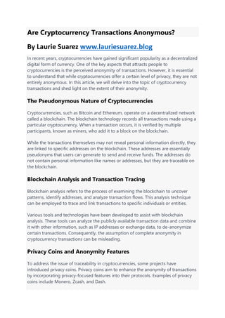 Are Cryptocurrency Transactions Anonymous?
By Laurie Suarez www.lauriesuarez.blog
In recent years, cryptocurrencies have gained significant popularity as a decentralized
digital form of currency. One of the key aspects that attracts people to
cryptocurrencies is the perceived anonymity of transactions. However, it is essential
to understand that while cryptocurrencies offer a certain level of privacy, they are not
entirely anonymous. In this article, we will delve into the topic of cryptocurrency
transactions and shed light on the extent of their anonymity.
The Pseudonymous Nature of Cryptocurrencies
Cryptocurrencies, such as Bitcoin and Ethereum, operate on a decentralized network
called a blockchain. The blockchain technology records all transactions made using a
particular cryptocurrency. When a transaction occurs, it is verified by multiple
participants, known as miners, who add it to a block on the blockchain.
While the transactions themselves may not reveal personal information directly, they
are linked to specific addresses on the blockchain. These addresses are essentially
pseudonyms that users can generate to send and receive funds. The addresses do
not contain personal information like names or addresses, but they are traceable on
the blockchain.
Blockchain Analysis and Transaction Tracing
Blockchain analysis refers to the process of examining the blockchain to uncover
patterns, identify addresses, and analyze transaction flows. This analysis technique
can be employed to trace and link transactions to specific individuals or entities.
Various tools and technologies have been developed to assist with blockchain
analysis. These tools can analyze the publicly available transaction data and combine
it with other information, such as IP addresses or exchange data, to de-anonymize
certain transactions. Consequently, the assumption of complete anonymity in
cryptocurrency transactions can be misleading.
Privacy Coins and Anonymity Features
To address the issue of traceability in cryptocurrencies, some projects have
introduced privacy coins. Privacy coins aim to enhance the anonymity of transactions
by incorporating privacy-focused features into their protocols. Examples of privacy
coins include Monero, Zcash, and Dash.
 