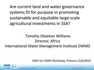 Are current land and water governance
systems fit for purpose in promoting
sustainable and equitable large-scale
agricultural investments in SSA?
Timothy Olalekan Williams
Director, Africa
International Water Management Institute (IWMI)
GWP-ILC-IWMI Workshop, Pretoria 15/6/2015
 