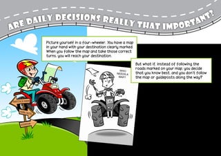 aily decisions really t                                                                               n t?
Ar ed                         hat importa
                  Picture yourself in a four-wheeler. You have a map
                  in your hand with your destination clearly marked.
                  When you follow the map and take those correct
                  turns, you will reach your destination.

                                                                       But what if, instead of following the
                                                           Who
                                                                       roads marked on your map, you decide
                                                          needs a      that you know best, and you don’t follow
                                                           map?        the map or guideposts along the way?


                                                                            As you continue driving, you’ll soon

Haystack Farm
                                                                            notice that you’re heading off
                                                                            course; you’re not as close to your
                                                                           destination as you would have been
     Fern Chu
             te
                                                                           had you stayed on the right road. It
                                                                           then becomes more challenging and

      Everton
                                                                          time consuming to make it back onto
                                                                          the correct roads. It may even seem
                                                                          more inviting for you to stay on the
                                                                          wrong roads because you’re already off
                                                                         course and it’s more work to get back
                                                                         to the right roads. But if you do that,
                                                                         you may never get to your destination.
 