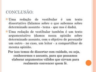 CONCLUSÃO: Uma redação de vestibular é um texto dissertativo (falamos sobre o que sabemos sobre determinado assunto - tema - que nos é dado). Uma redação de vestibular também é um texto argumentativo (damos nossa opinião sobre determinado assunto, com o objetivo de persuadir um outro - no caso, um leitor - a compartilhar de mesma opinião. Por isso temos de dissertar com cuidado, ou seja, conhecermos o assunto, para que possamos elaborar argumentos válidos que sirvam para realmente convencer quem lê. 