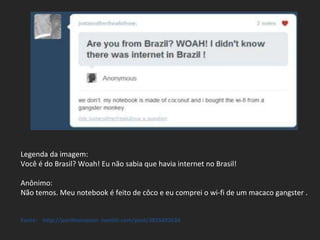 Legenda da imagem: Você é do Brasil? Woah! Eu não sabia que havia internet no Brasil! Anônimo: Não temos. Meu notebook é feito de côco e eu comprei o wi-fi de um macaco gangster . Fonte:  http://porlthompson-.tumblr.com/post/3835492634 