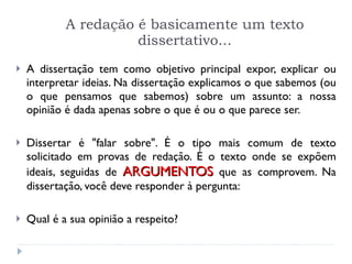 A redação é basicamente um texto dissertativo... A dissertação tem como objetivo principal expor, explicar ou interpretar ideias. Na dissertação explicamos o que sabemos (ou o que pensamos que sabemos) sobre um assunto: a nossa opinião é dada apenas sobre o que é ou o que parece ser. Dissertar é "falar sobre". É o tipo mais comum de texto solicitado em provas de redação. É o texto onde se expõem ideais, seguidas de  ARGUMENTOS   que as comprovem. Na dissertação, você deve responder à pergunta:  Qual é a sua opinião a respeito? 
