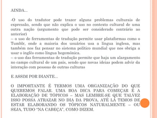 AINDA... O uso do tradutor pode trazer alguns problemas culturais de expressão, sendo que não explica o uso no contexto cultural de uma outra nação (argumento que pode ser considerado contrário ao anterior) - o uso de ferramentas de tradução permite usar plataformas como o Tumblr, onde a maioria dos usuários usa a língua inglesa, mas também nos faz pensar no sistema político mundial que nos obriga a usar o inglês como língua hegemônica. - o uso das ferramentas de tradução permite que haja um alargamento no campo cultural de um país, sendo que novas ideias podem advir da interação com pessoas de outras culturas E ASSIM POR DIANTE... O IMPORTANTE É TERMOS UMA ORGANIZAÇÃO DO QUE QUEREMOS FALAR. UMA BOA DICA PARA COMEÇAR É A ELABORAÇÃO DE TÓPICOS – MAS LEMBRE-SE QUE TALVEZ ISSO POSSA ATRAZAR NO DIA DA PROVA, ATÉ LÁ TEMOS DE ESTAR ELABORANDO OS TÓPICOS NATURALMENTE – OU SEJA, TUDO “NA CABEÇA”, COMO DIZEM. 
