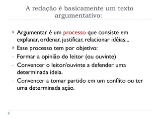 A redação é basicamente um texto argumentativo:  Argumentar é um  processo  que consiste em explanar, ordenar, justificar, relacionar idéias... Esse processo tem por objetivo: Formar a opinião do leitor (ou ouvinte) Convencer o leitor/ouvinte a defender uma determinada ideia. Convencer a tomar partido em um conflito ou ter uma determinada ação. 