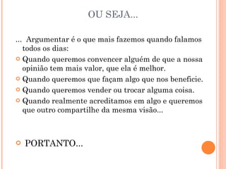 OU SEJA... ...  Argumentar é o que mais fazemos quando falamos todos os dias: Quando queremos convencer alguém de que a nossa opinião tem mais valor, que ela é melhor. Quando queremos que façam algo que nos beneficie. Quando queremos vender ou trocar alguma coisa. Quando realmente acreditamos em algo e queremos que outro compartilhe da mesma visão... PORTANTO... 