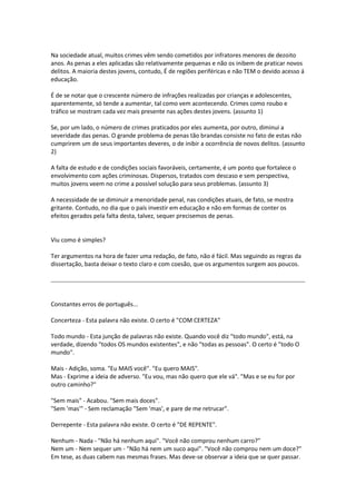 Na sociedade atual, muitos crimes vêm sendo cometidos por infratores menores de dezoito
anos. As penas a eles aplicadas são relativamente pequenas e não os inibem de praticar novos
delitos. A maioria destes jovens, contudo, É de regiões periféricas e não TEM o devido acesso á
educação.
É de se notar que o crescente número de infrações realizadas por crianças e adolescentes,
aparentemente, só tende a aumentar, tal como vem acontecendo. Crimes como roubo e
tráfico se mostram cada vez mais presente nas ações destes jovens. (assunto 1)
Se, por um lado, o número de crimes praticados por eles aumenta, por outro, diminui a
severidade das penas. O grande problema de penas tão brandas consiste no fato de estas não
cumprirem um de seus importantes deveres, o de inibir a ocorrência de novos delitos. (assunto
2)
A falta de estudo e de condições sociais favoráveis, certamente, é um ponto que fortalece o
envolvimento com ações criminosas. Dispersos, tratados com descaso e sem perspectiva,
muitos jovens veem no crime a possível solução para seus problemas. (assunto 3)
A necessidade de se diminuir a menoridade penal, nas condições atuais, de fato, se mostra
gritante. Contudo, no dia que o país investir em educação e não em formas de conter os
efeitos gerados pela falta desta, talvez, sequer precisemos de penas.
Viu como é simples?
Ter argumentos na hora de fazer uma redação, de fato, não é fácil. Mas seguindo as regras da
dissertação, basta deixar o texto claro e com coesão, que os argumentos surgem aos poucos.
Constantes erros de português...
Concerteza - Esta palavra não existe. O certo é "COM CERTEZA"
Todo mundo - Esta junção de palavras não existe. Quando você diz "todo mundo", está, na
verdade, dizendo "todos OS mundos existentes", e não "todas as pessoas". O certo é "todo O
mundo".
Mais - Adição, soma. "Eu MAIS você". "Eu quero MAIS".
Mas - Exprime a ideia de adverso. "Eu vou, mas não quero que ele vá". "Mas e se eu for por
outro caminho?"
"Sem mais" - Acabou. "Sem mais doces".
"Sem 'mas'" - Sem reclamação "Sem 'mas', e pare de me retrucar".
Derrepente - Esta palavra não existe. O certo é "DE REPENTE".
Nenhum - Nada - "Não há nenhum aqui". "Você não comprou nenhum carro?"
Nem um - Nem sequer um - "Não há nem um suco aqui". "Você não comprou nem um doce?"
Em tese, as duas cabem nas mesmas frases. Mas deve-se observar a ideia que se quer passar.
 