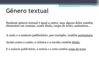 Gênero textual
Nenhum gênero textual é igual a outro, mas alguns deles contêm
elementos em comum, como título, corpo do texto, assinatura...
A carta e o anúncio publicitário, por exemplo, contêm assinatura;
Assim como o conto, a crônica e a receita contêm título;
E o anúncio publicitário, a notícia e a carta contêm corpo do texto.
 