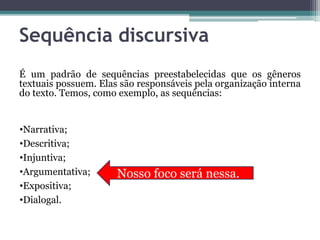 Sequência discursiva
É um padrão de sequências preestabelecidas que os gêneros
textuais possuem. Elas são responsáveis pela organização interna
do texto. Temos, como exemplo, as sequências:
•Narrativa;
•Descritiva;
•Injuntiva;
•Argumentativa;
•Expositiva;
•Dialogal.
Nosso foco será nessa.
 