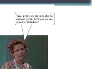 Vixe, prof. Deu até uma dor no
coração agora. Será que eu vou
aprender tudo isso?
 