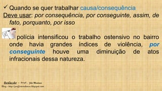 Redação – Prof. João Mendonça
Blog - http://profjcmendonca.blogspot.com
 Quando se quer trabalhar causa/consequência
Deve usar: por consequência, por conseguinte, assim, de
fato, porquanto, por isso
A polícia intensificou o trabalho ostensivo no bairro
onde havia grandes índices de violência, por
conseguinte houve uma diminuição de atos
infracionais dessa natureza.
 