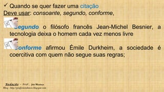 Redação – Prof. João Mendonça
Blog - http://profjcmendonca.blogspot.com
 Quando se quer fazer uma citação
Deve usar: consoante, segundo, conforme,
Segundo o filósofo francês Jean-Michel Besnier, a
tecnologia deixa o homem cada vez menos livre
Conforme afirmou Émile Durkheim, a sociedade é
coercitiva com quem não segue suas regras;
 