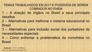 Redação – Prof. João Mendonça
Blog - http://profjcmendonca.blogspot.com
TEMAS TRABALHADOS EM 2017 E POSSÍVEIS DE SEREM
COBRADOS NO ENEM
1 – A doação de órgãos no Brasil e seus principais
desafios
2 – Alternativas para melhorar o sistema educacional no
Brasil
3 – Alternativas para inclusão social dos portadores de
necessidades especiais
4 – Como enfrentar a problemática da nomofobia no
Brasil
 