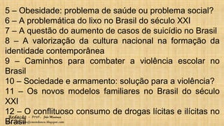 Redação – Prof. João Mendonça
Blog - http://profjcmendonca.blogspot.com
5 – Obesidade: problema de saúde ou problema social?
6 – A problemática do lixo no Brasil do século XXI
7 – A questão do aumento de casos de suicídio no Brasil
8 – A valorização da cultura nacional na formação da
identidade contemporânea
9 – Caminhos para combater a violência escolar no
Brasil
10 – Sociedade e armamento: solução para a violência?
11 – Os novos modelos familiares no Brasil do século
XXI
12 – O conflituoso consumo de drogas lícitas e ilícitas no
Brasil
 