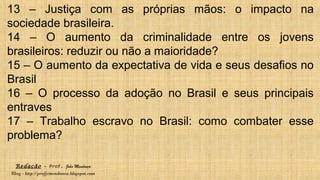 Redação – Prof. João Mendonça
Blog - http://profjcmendonca.blogspot.com
13 – Justiça com as próprias mãos: o impacto na
sociedade brasileira.
14 – O aumento da criminalidade entre os jovens
brasileiros: reduzir ou não a maioridade?
15 – O aumento da expectativa de vida e seus desafios no
Brasil
16 – O processo da adoção no Brasil e seus principais
entraves
17 – Trabalho escravo no Brasil: como combater esse
problema?
 