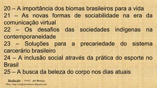 Redação – Prof. João Mendonça
Blog - http://profjcmendonca.blogspot.com
20 – A importância dos biomas brasileiros para a vida
21 – As novas formas de sociabilidade na era da
comunicação virtual
22 – Os desafios das sociedades indígenas na
contemporaneidade
23 – Soluções para a precariedade do sistema
carcerário brasileiro
24 – A inclusão social através da prática do esporte no
Brasil
25 – A busca da beleza do corpo nos dias atuais
 