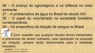 Redação – Prof. João Mendonça
Blog - http://profjcmendonca.blogspot.com
26 – O avanço do agronegócio e os reflexos no meio
ambiente
27 – A problemática da água no Brasil do século XXI
28 – O papel do voluntariado na sociedade brasileira
contemporânea
29 – Os empecilhos da doação de sangue no Brasil
É bom ressaltar que qualquer desses temas trabalhados
e previsíveis de serem cobrados, caso apareçam na proposta
de redação, sempre serão direcionados para a realidade
brasileira.
 