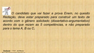 Redação – Prof. João Mendonça
O candidato que vai fazer a prova Enem, no quesito
Redação, deve estar preparado para construir um texto de
acordo com o gênero solicitado (dissertativo-argumentativo)
dentro do que rezam as 5 competências, e não preparado
para o tema A, B ou C.
 