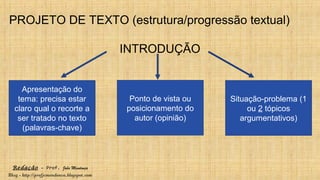 Redação – Prof. João Mendonça
Blog - http://profjcmendonca.blogspot.com
PROJETO DE TEXTO (estrutura/progressão textual)
INTRODUÇÃO
Apresentação do
tema: precisa estar
claro qual o recorte a
ser tratado no texto
(palavras-chave)
Ponto de vista ou
posicionamento do
autor (opinião)
Situação-problema (1
ou 2 tópicos
argumentativos)
 