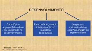 Redação – Prof. João Mendonça
Blog - http://profjcmendonca.blogspot.com
DESENVOLVIMENTO
Cada tópico
argumentativo deve
ser trabalhado no
desenvolvimento
Para cada argumento
é interessante um
repertório
sociocultural
O repertório
sociocultural deve
estar “a serviço” do
argumento/ideia
 